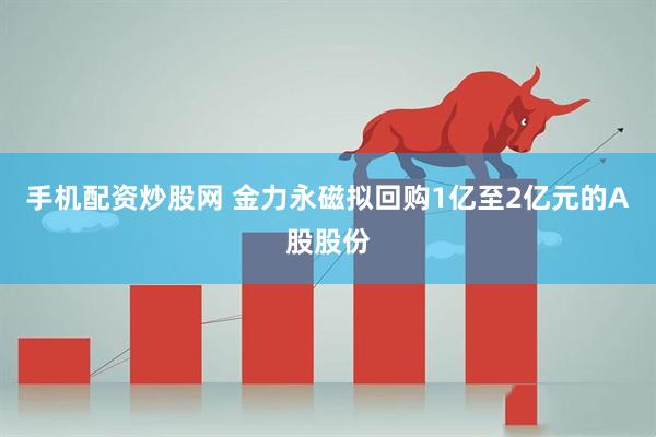手机配资炒股网 金力永磁拟回购1亿至2亿元的A股股份
