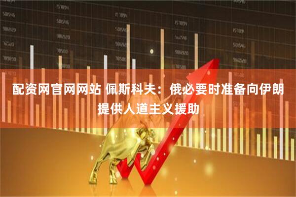 配资网官网网站 佩斯科夫：俄必要时准备向伊朗提供人道主义援助
