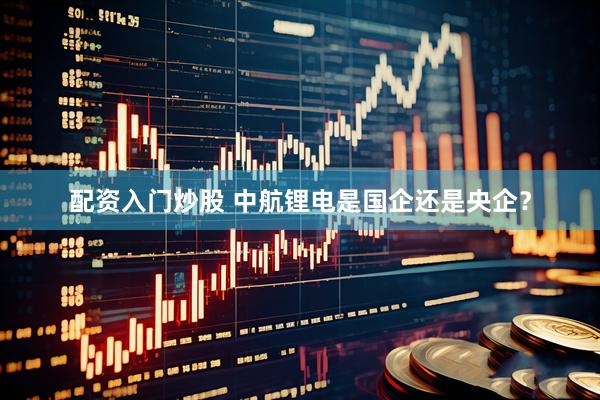 配资入门炒股 中航锂电是国企还是央企？