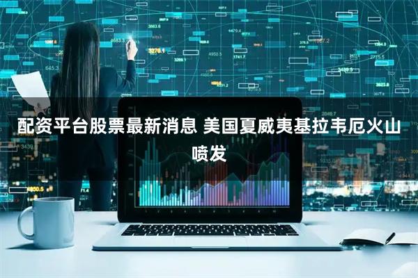 配资平台股票最新消息 美国夏威夷基拉韦厄火山喷发