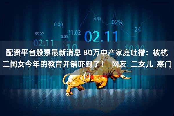 配资平台股票最新消息 80万中产家庭吐槽：被杭二闺女今年的教育开销吓到了！_网友_二女儿_寒门