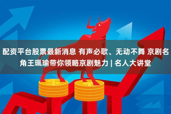配资平台股票最新消息 有声必歌、无动不舞 京剧名角王珮瑜带你领略京剧魅力 | 名人大讲堂