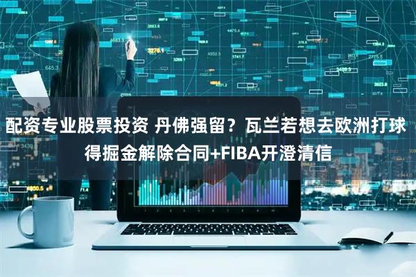 配资专业股票投资 丹佛强留？瓦兰若想去欧洲打球 得掘金解除合同+FIBA开澄清信