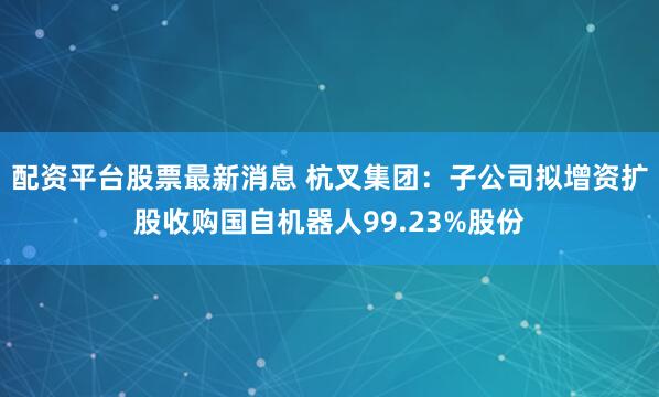 配资平台股票最新消息 杭叉集团：子公司拟增资扩股收购国自机器人99.23%股份