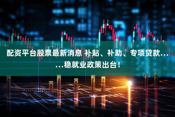 配资平台股票最新消息 补贴、补助、专项贷款……稳就业政策出台！