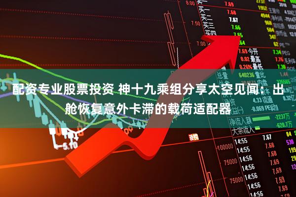 配资专业股票投资 神十九乘组分享太空见闻：出舱恢复意外卡滞的载荷适配器
