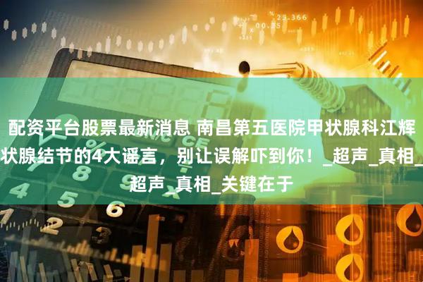 配资平台股票最新消息 南昌第五医院甲状腺科江辉主任：甲状腺结节的4大谣言，别让误解吓到你！_超声_真相_关键在于