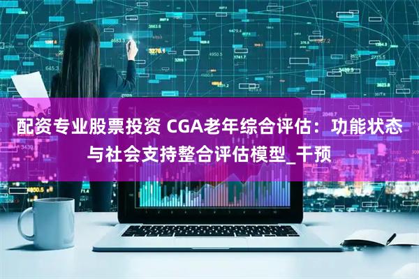 配资专业股票投资 CGA老年综合评估：功能状态与社会支持整合评估模型_干预