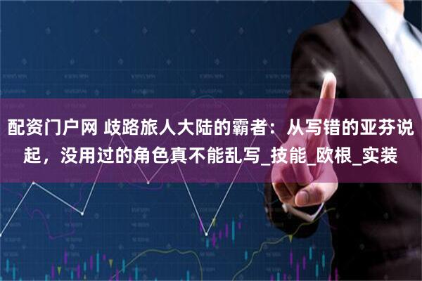 配资门户网 歧路旅人大陆的霸者：从写错的亚芬说起，没用过的角色真不能乱写_技能_欧根_实装