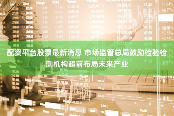 配资平台股票最新消息 市场监管总局鼓励检验检测机构超前布局未来产业