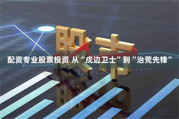 配资专业股票投资 从“戍边卫士”到“治荒先锋”