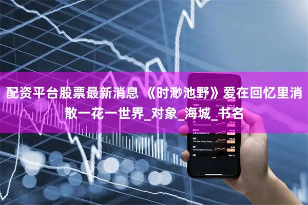 配资平台股票最新消息 《时渺池野》爱在回忆里消散一花一世界_对象_海城_书名