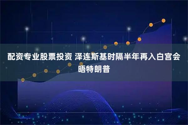 配资专业股票投资 泽连斯基时隔半年再入白宫会晤特朗普