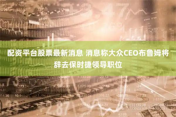 配资平台股票最新消息 消息称大众CEO布鲁姆将辞去保时捷领导职位