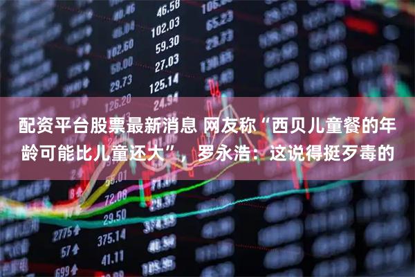 配资平台股票最新消息 网友称“西贝儿童餐的年龄可能比儿童还大”，罗永浩：这说得挺歹毒的
