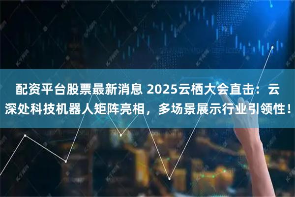 配资平台股票最新消息 2025云栖大会直击：云深处科技机器人矩阵亮相，多场景展示行业引领性！