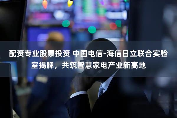 配资专业股票投资 中国电信-海信日立联合实验室揭牌，共筑智慧家电产业新高地