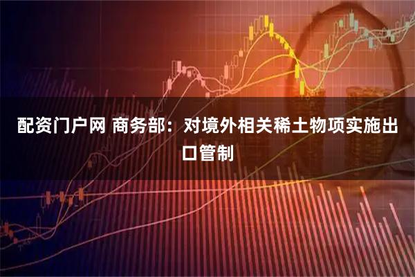 配资门户网 商务部：对境外相关稀土物项实施出口管制
