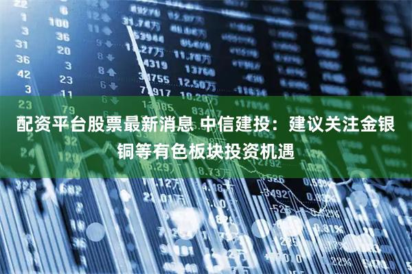 配资平台股票最新消息 中信建投：建议关注金银铜等有色板块投资机遇