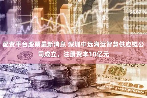 配资平台股票最新消息 深圳中远海运智慧供应链公司成立，注册资本10亿元