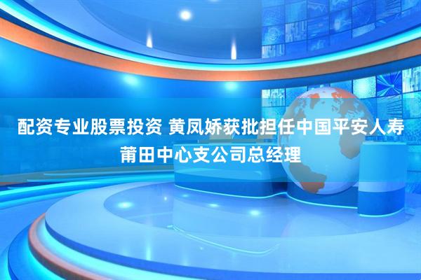 配资专业股票投资 黄凤娇获批担任中国平安人寿莆田中心支公司总经理