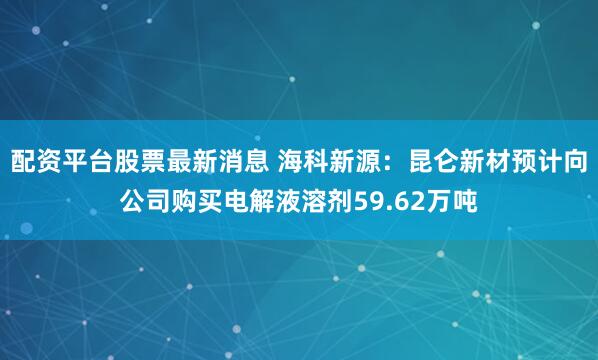配资平台股票最新消息 海科新源：昆仑新材预计向公司购买电解液溶剂59.62万吨