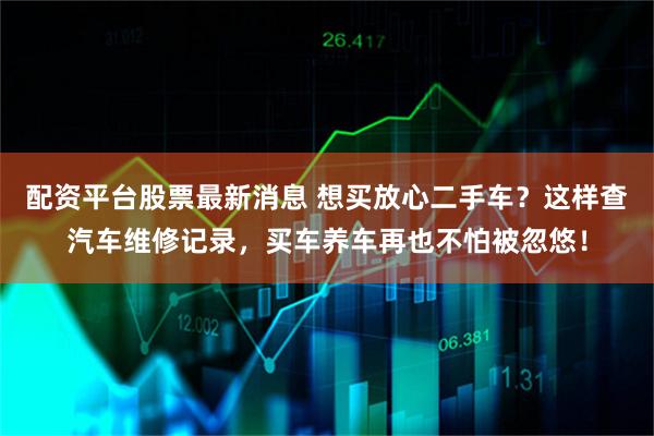 配资平台股票最新消息 想买放心二手车？这样查汽车维修记录，买车养车再也不怕被忽悠！