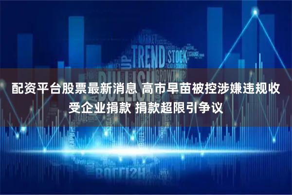 配资平台股票最新消息 高市早苗被控涉嫌违规收受企业捐款 捐款超限引争议
