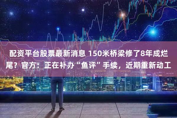 配资平台股票最新消息 150米桥梁修了8年成烂尾？官方：正在补办“鱼评”手续，近期重新动工