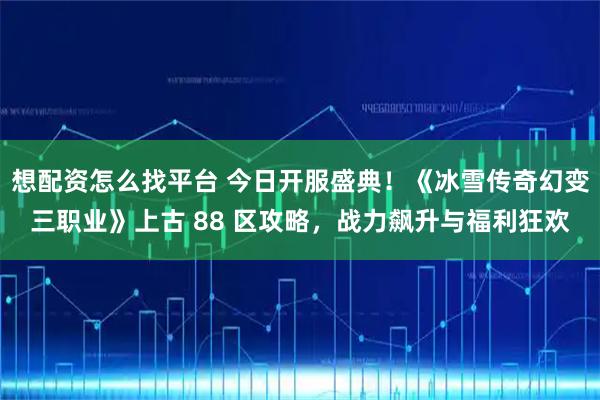 想配资怎么找平台 今日开服盛典！《冰雪传奇幻变三职业》上古 88 区攻略，战力飙升与福利狂欢