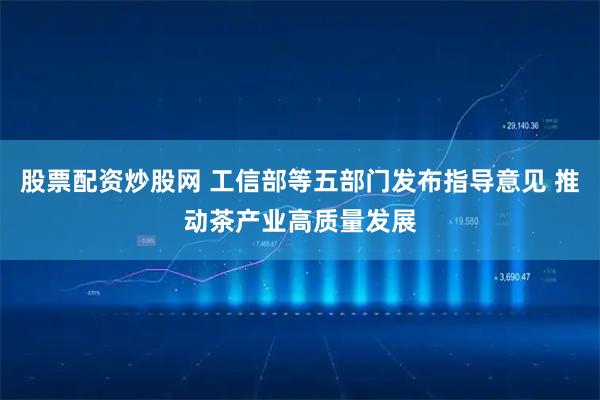 股票配资炒股网 工信部等五部门发布指导意见 推动茶产业高质量发展