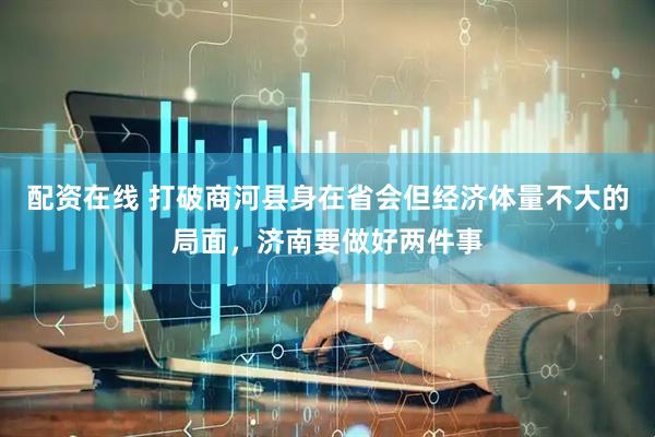 配资在线 打破商河县身在省会但经济体量不大的局面，济南要做好两件事