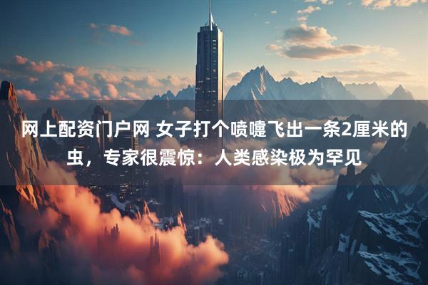 网上配资门户网 女子打个喷嚏飞出一条2厘米的虫，专家很震惊：人类感染极为罕见