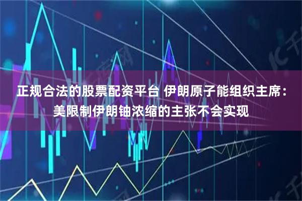 正规合法的股票配资平台 伊朗原子能组织主席：美限制伊朗铀浓缩的主张不会实现