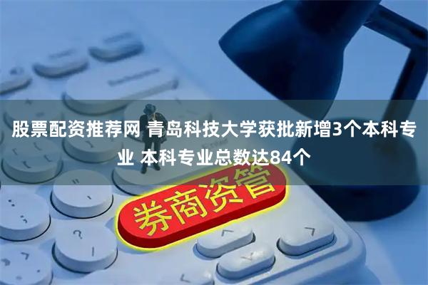 股票配资推荐网 青岛科技大学获批新增3个本科专业 本科专业总数达84个