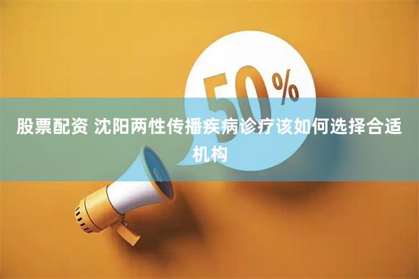 股票配资 沈阳两性传播疾病诊疗该如何选择合适机构