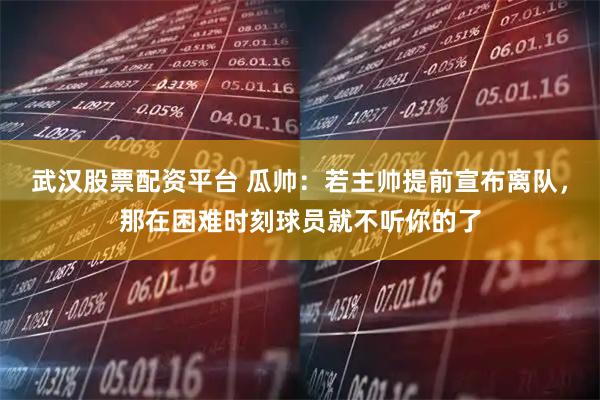 武汉股票配资平台 瓜帅：若主帅提前宣布离队，那在困难时刻球员就不听你的了