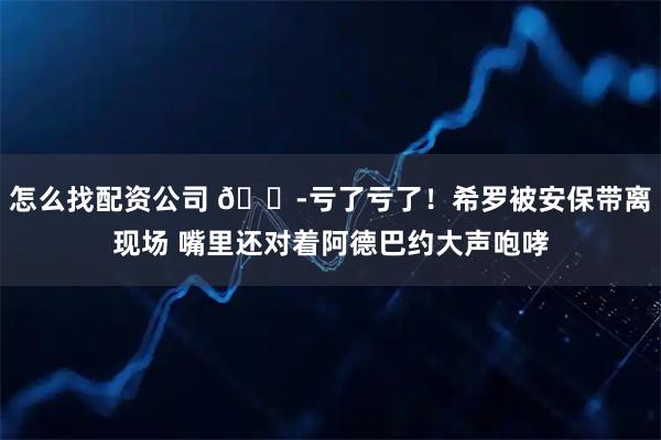 怎么找配资公司 😭亏了亏了！希罗被安保带离现场 嘴里还对着阿德巴约大声咆哮