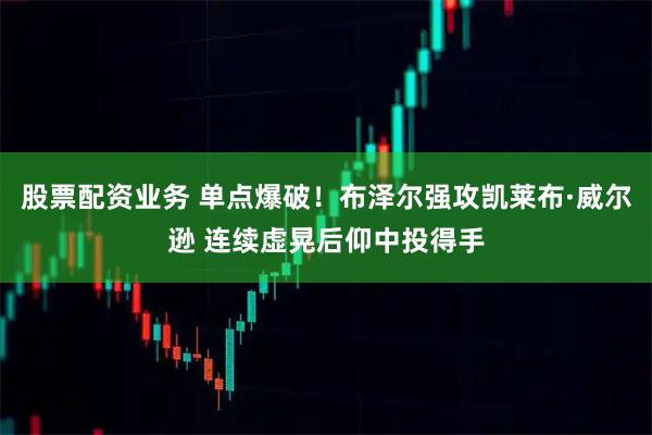 股票配资业务 单点爆破！布泽尔强攻凯莱布·威尔逊 连续虚晃后仰中投得手