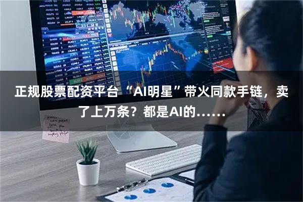 正规股票配资平台 “AI明星”带火同款手链，卖了上万条？都是AI的……