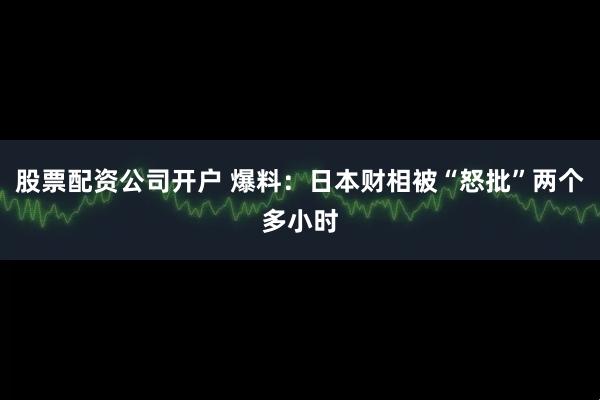 股票配资公司开户 爆料：日本财相被“怒批”两个多小时