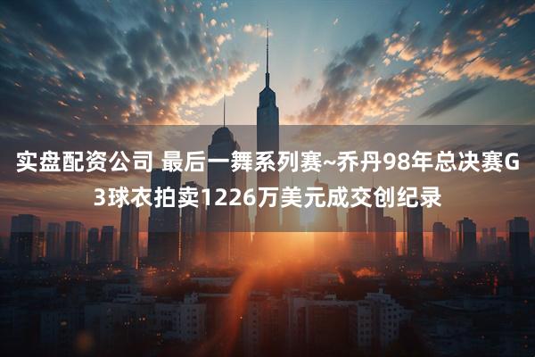 实盘配资公司 最后一舞系列赛~乔丹98年总决赛G3球衣拍卖1226万美元成交创纪录